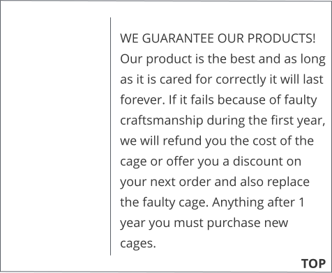 WE GUARANTEE OUR PRODUCTS!  Our product is the best and as long as it is cared for correctly it will last forever. If it fails because of faulty craftsmanship during the first year, we will refund you the cost of the cage or offer you a discount on your next order and also replace the faulty cage. Anything after 1 year you must purchase new cages. 			        TOP